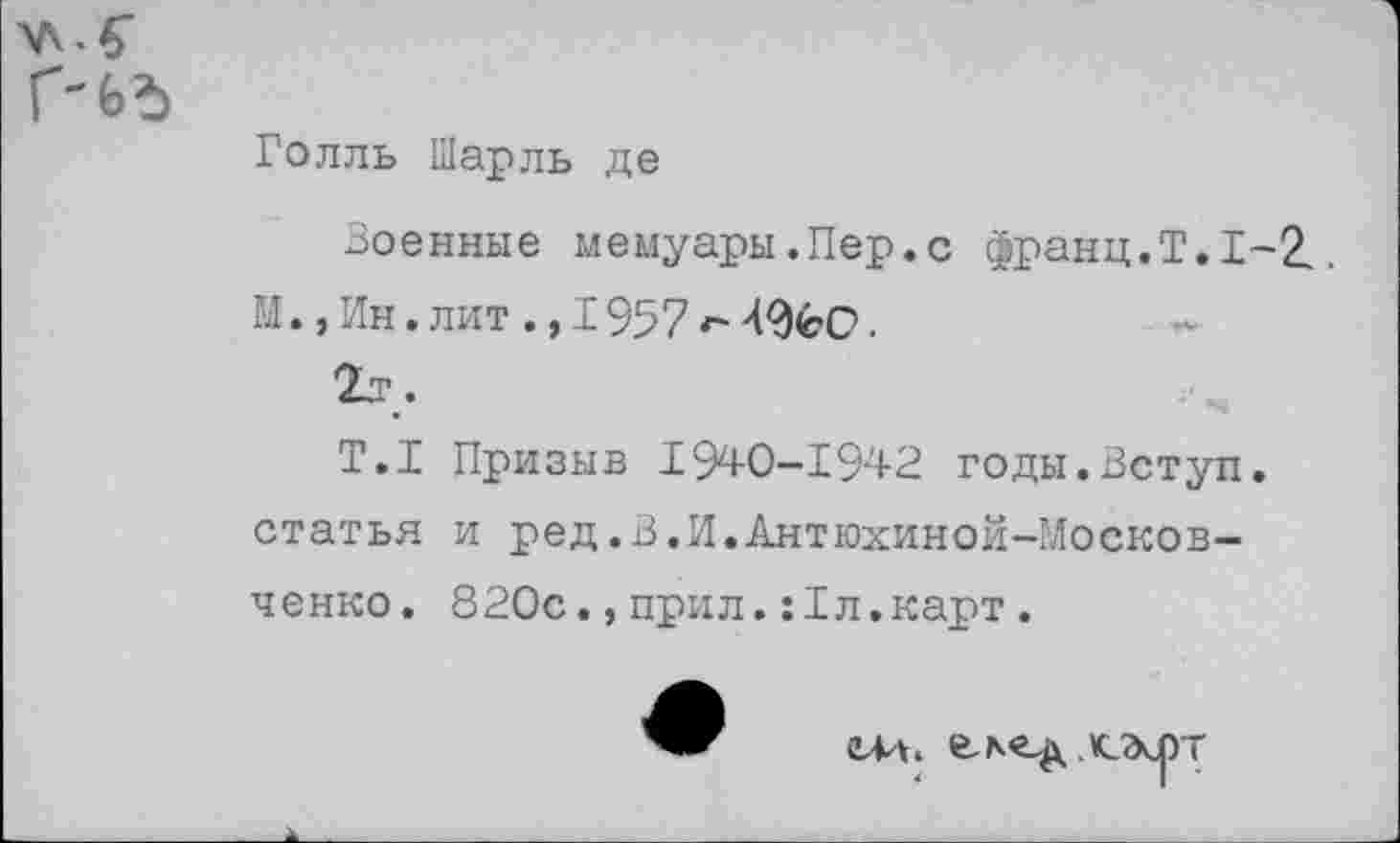 ﻿Голль Шарль де
Военные мемуары .Пер.с франц.Т.1-2.. М.,Ин. лит ., 1957	.
Т.1 Призыв 1940-1942 годы.Вступ. статья и ред.В.И.Антюхиной-Москов-ченко. 820с.,прил.:1л.карт.
